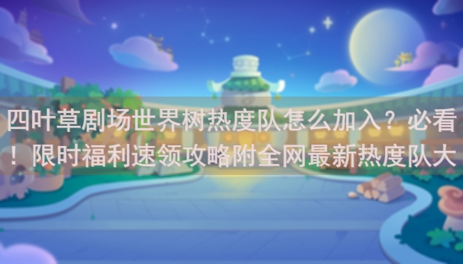 四叶草剧场世界树热度队怎么加入？必看！限时福利速领攻略附全网最新热度队大全