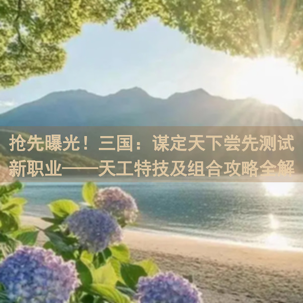 抢先曝光！三国：谋定天下尝先测试新职业——天工特技及组合攻略全解析